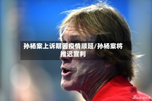 孙杨案上诉期因疫情顺延/孙杨案将推迟宣判