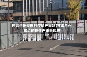 甘肃兰州最近的疫情严重吗(甘肃兰州最近的疫情严重吗现在)