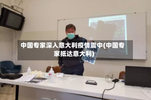 中国专家深入意大利疫情震中(中国专家抵达意大利)