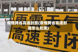 疫情跨省高速封路(疫情跨省高速封路怎么处理)