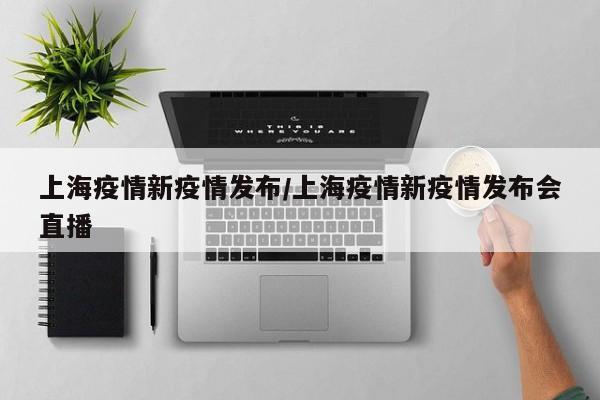 上海疫情新疫情发布/上海疫情新疫情发布会直播