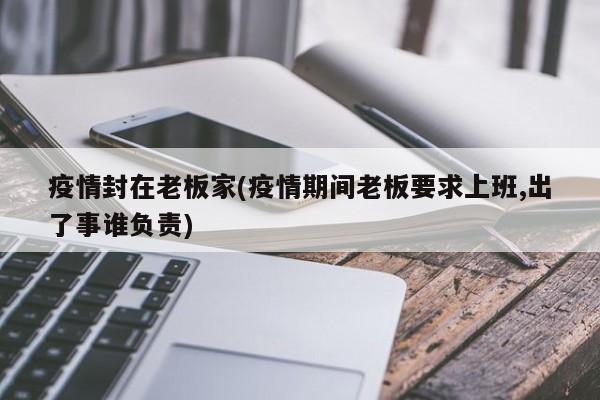 疫情封在老板家(疫情期间老板要求上班,出了事谁负责)